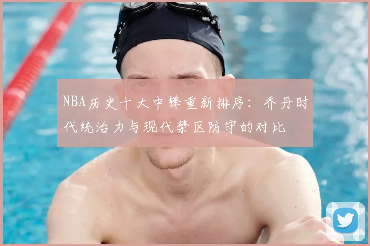 NBA历史十大中锋重新排序：乔丹时代统治力与现代禁区防守的对比