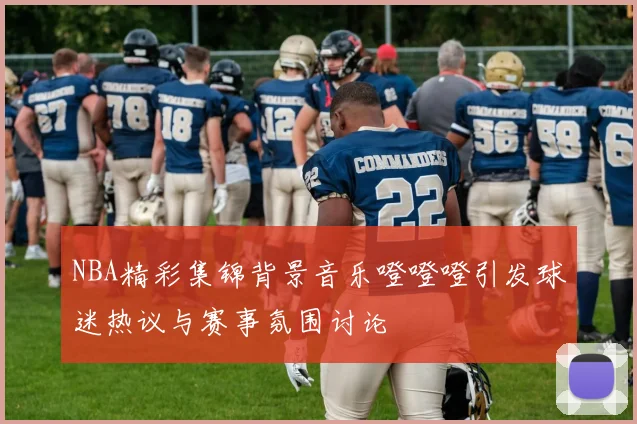 NBA精彩集锦背景音乐噔噔噔引发球迷热议与赛事氛围讨论