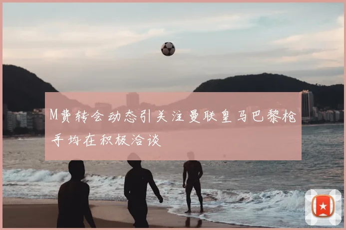 M费转会动态引关注曼联皇马巴黎枪手均在积极洽谈