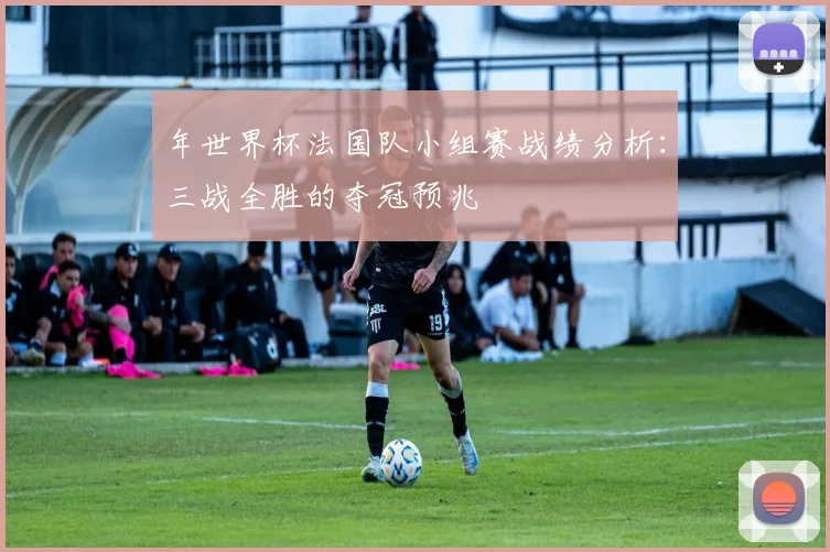 年世界杯法国队小组赛战绩分析：三战全胜的夺冠预兆