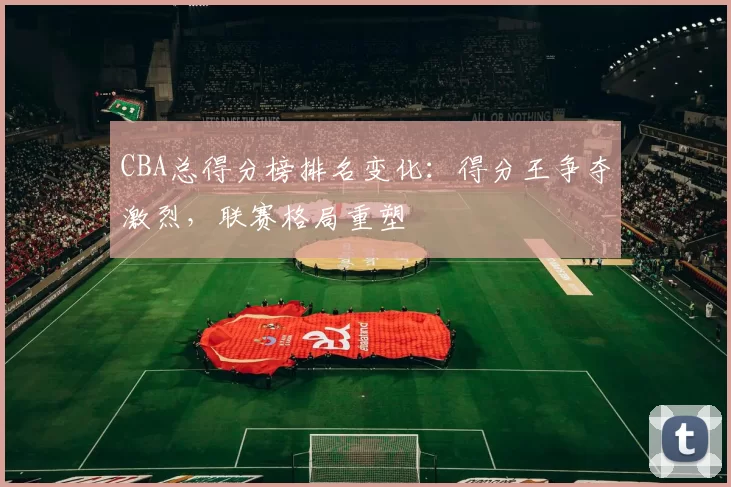 CBA总得分榜排名变化：得分王争夺激烈，联赛格局重塑
