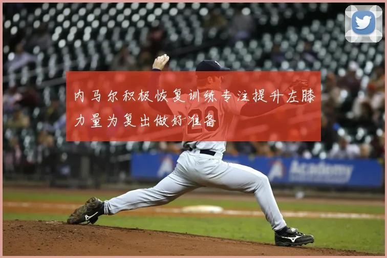 内马尔积极恢复训练专注提升左膝力量为复出做好准备