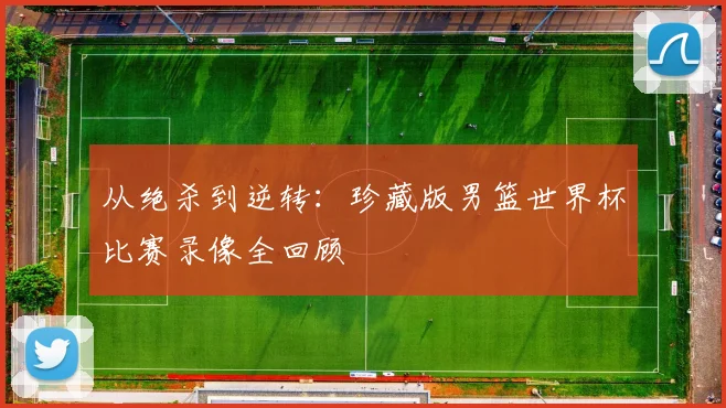 从绝杀到逆转：珍藏版男篮世界杯比赛录像全回顾