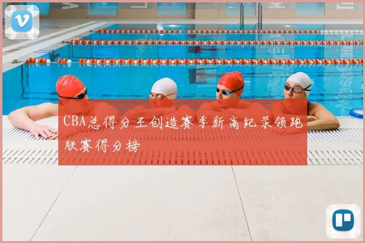 CBA总得分王创造赛季新高纪录领跑联赛得分榜