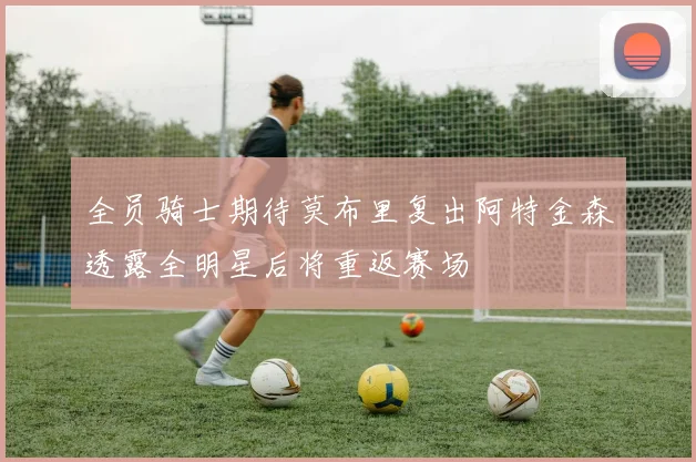全员骑士期待莫布里复出阿特金森透露全明星后将重返赛场