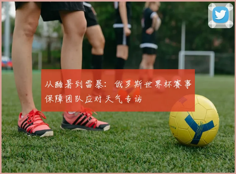 从酷暑到雷暴:俄罗斯世界杯赛事保障团队应对天气专访