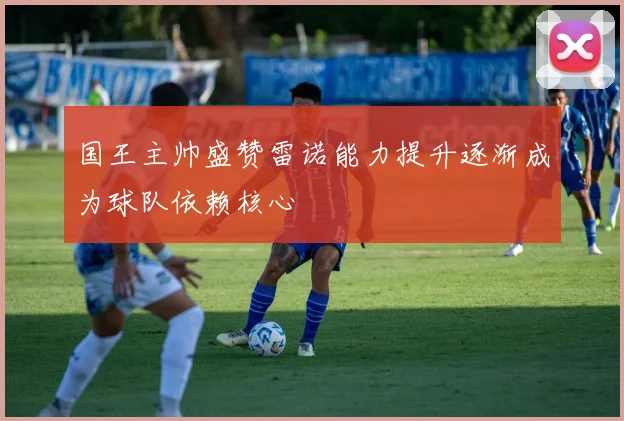国王主帅盛赞雷诺能力提升逐渐成为球队依赖核心