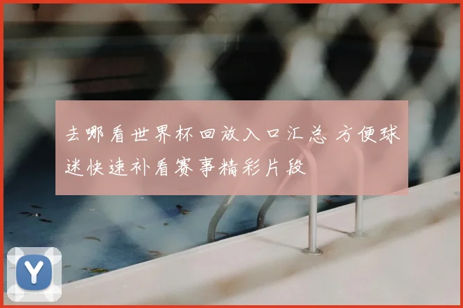 去哪看世界杯回放入口汇总 方便球迷快速补看赛事精彩片段