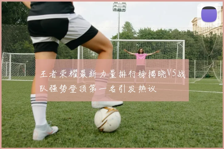 王者荣耀最新力量排行榜揭晓V5战队强势登顶第一名引发热议