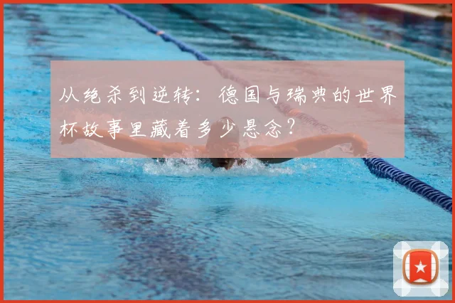 从绝杀到逆转：德国与瑞典的世界杯故事里藏着多少悬念？