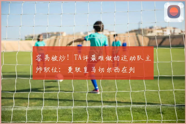 容易被炒！TA评最难做的运动队主帅职位：曼联皇马切尔西在列