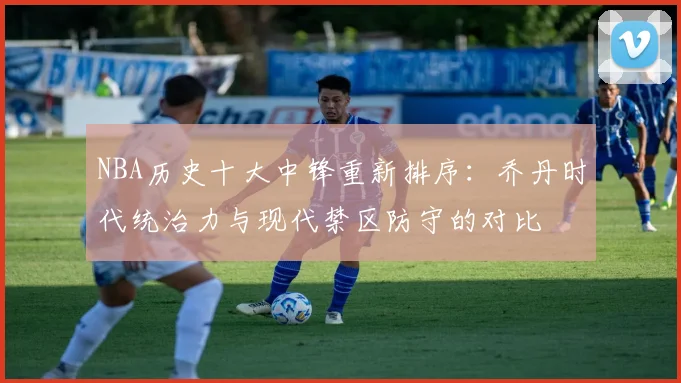 NBA历史十大中锋重新排序：乔丹时代统治力与现代禁区防守的对比