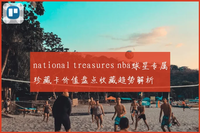 national treasures nba球星专属珍藏卡价值盘点收藏趋势解析