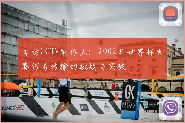 专访CCTV制作人：2002年世界杯决赛信号传输的挑战与突破