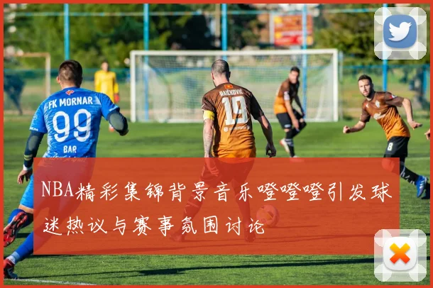 NBA精彩集锦背景音乐噔噔噔引发球迷热议与赛事氛围讨论