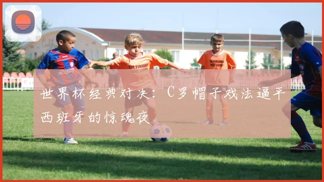 世界杯经典对决：C罗帽子戏法逼平西班牙的惊魂夜