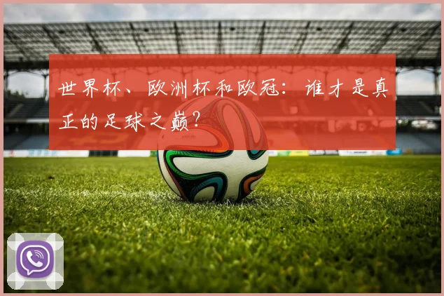 世界杯、欧洲杯和欧冠：谁才是真正的足球之巅？