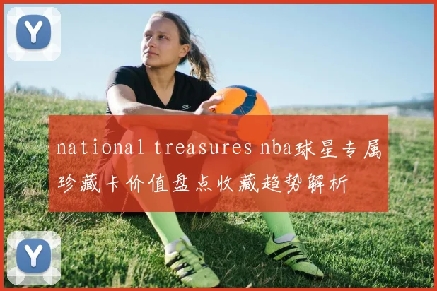 national treasures nba球星专属珍藏卡价值盘点收藏趋势解析
