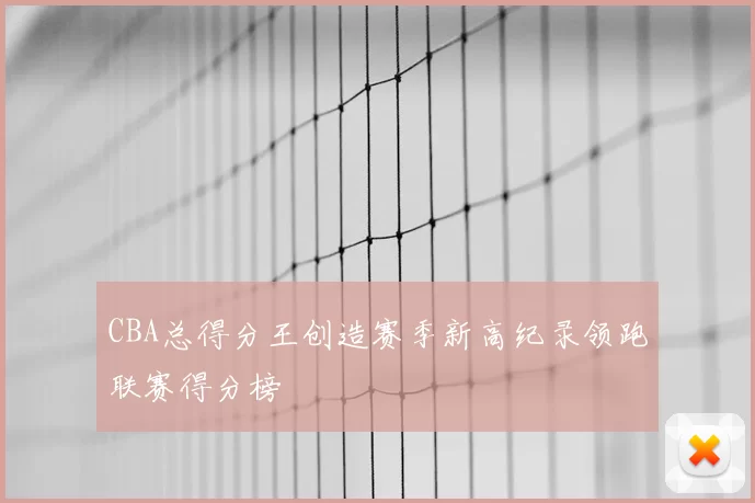 CBA总得分王创造赛季新高纪录领跑联赛得分榜