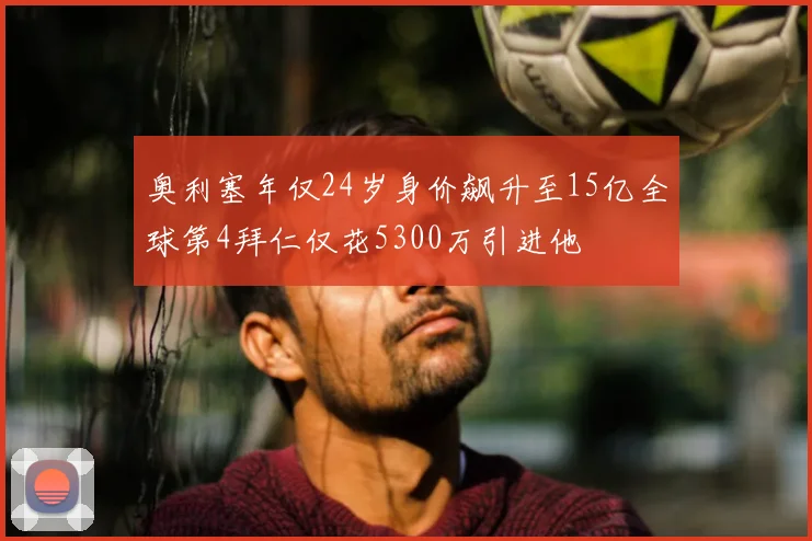 奥利塞年仅24岁身价飙升至15亿全球第4拜仁仅花5300万引进他
