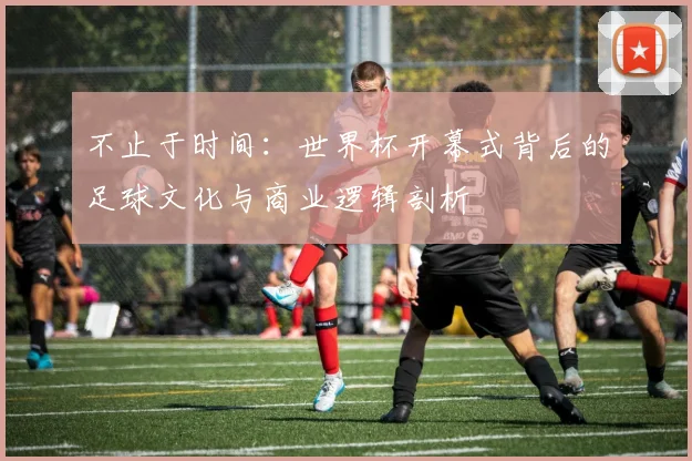 不止于时间：世界杯开幕式背后的足球文化与商业逻辑剖析