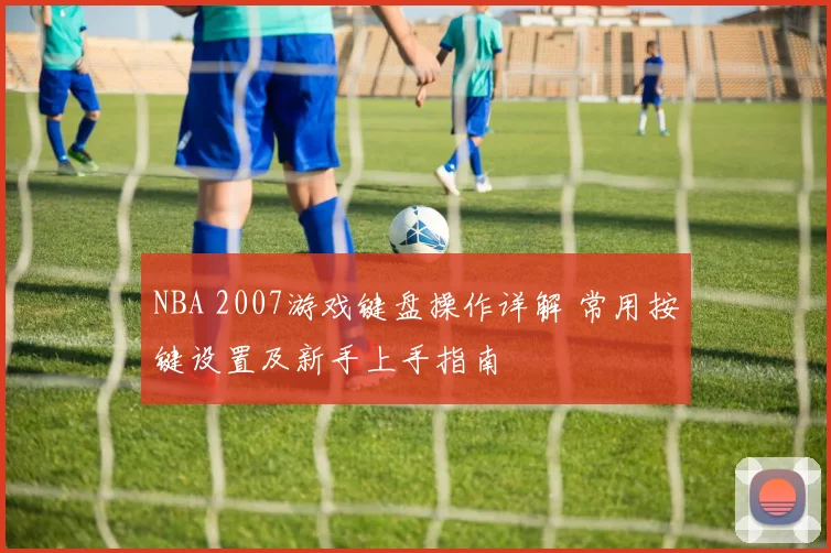 NBA 2007游戏键盘操作详解 常用按键设置及新手上手指南