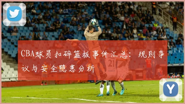 CBA球员扣碎篮板事件汇总：规则争议与安全隐患分析