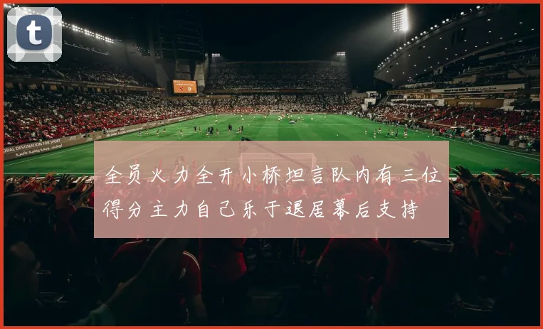全员火力全开小桥坦言队内有三位得分主力自己乐于退居幕后支持