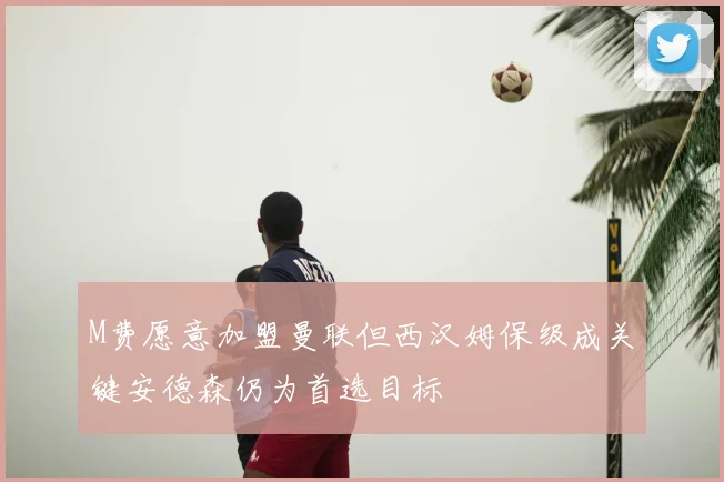 M费愿意加盟曼联但西汉姆保级成关键安德森仍为首选目标
