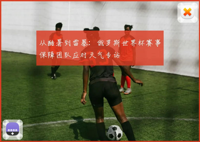 从酷暑到雷暴:俄罗斯世界杯赛事保障团队应对天气专访
