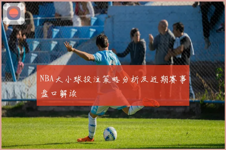 NBA大小球投注策略分析及近期赛事盘口解读