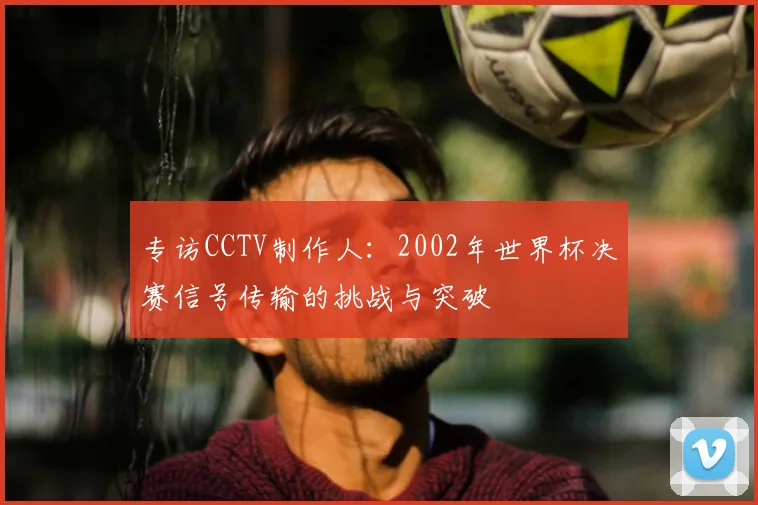 专访CCTV制作人：2002年世界杯决赛信号传输的挑战与突破