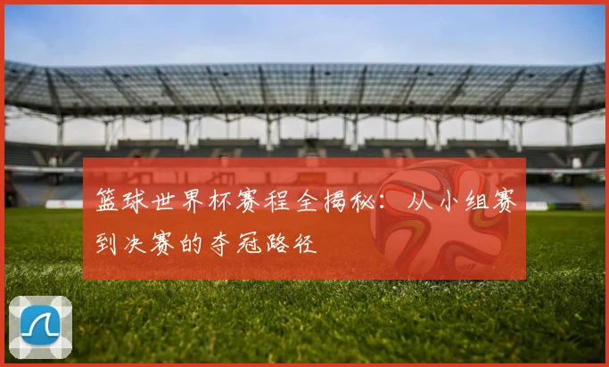 篮球世界杯赛程全揭秘：从小组赛到决赛的夺冠路径
