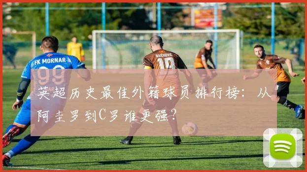 英超历史最佳外籍球员排行榜：从阿圭罗到C罗谁更强？