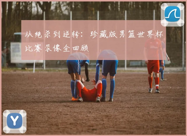 从绝杀到逆转：珍藏版男篮世界杯比赛录像全回顾