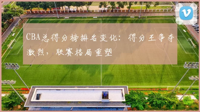 CBA总得分榜排名变化：得分王争夺激烈，联赛格局重塑