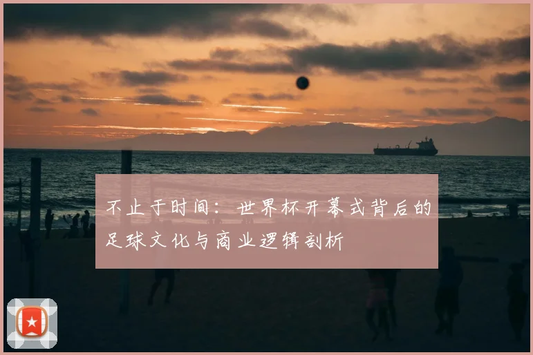 不止于时间：世界杯开幕式背后的足球文化与商业逻辑剖析