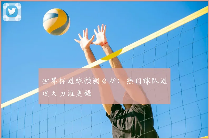 世界杯进球预测分析：热门球队进攻火力谁更强