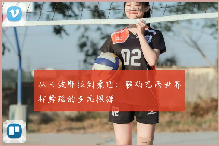 从卡波耶拉到桑巴：解码巴西世界杯舞蹈的多元根源